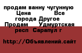  продам ванну чугунную › Цена ­ 7 000 - Все города Другое » Продам   . Удмуртская респ.,Сарапул г.